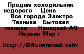 Продам холодильник недорого. › Цена ­ 15 000 - Все города Электро-Техника » Бытовая техника   . Ненецкий АО,Нарьян-Мар г.